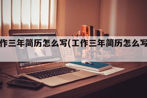工作三年简历怎么写(工作三年简历怎么写好)