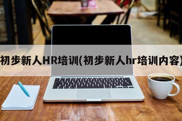 初步新人HR培训(初步新人hr培训内容)