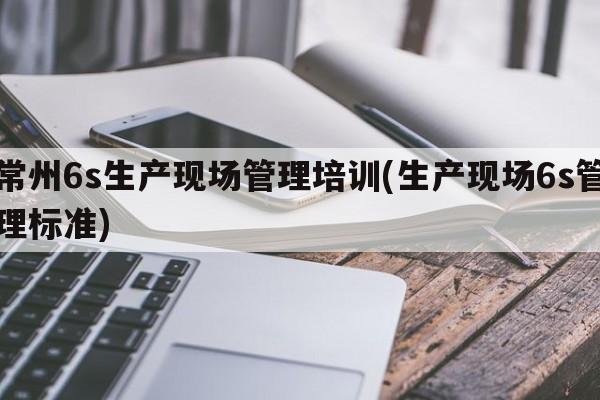 常州6s生产现场管理培训(生产现场6s管理标准)